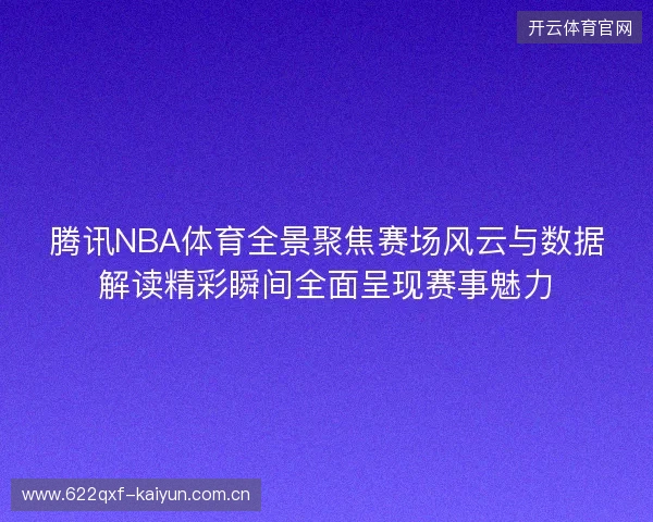 腾讯NBA体育全景聚焦赛场风云与数据解读精彩瞬间全面呈现赛事魅力